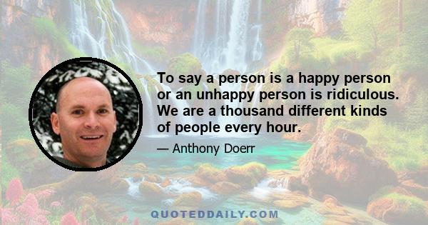 To say a person is a happy person or an unhappy person is ridiculous. We are a thousand different kinds of people every hour.