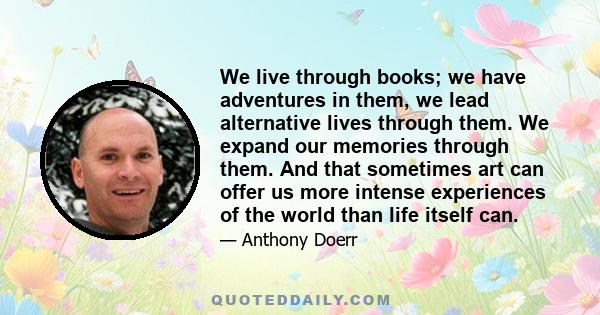 We live through books; we have adventures in them, we lead alternative lives through them. We expand our memories through them. And that sometimes art can offer us more intense experiences of the world than life itself