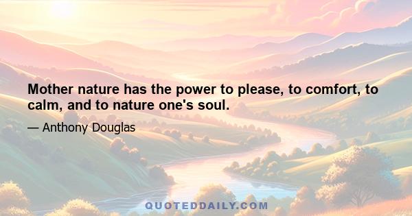 Mother nature has the power to please, to comfort, to calm, and to nature one's soul.