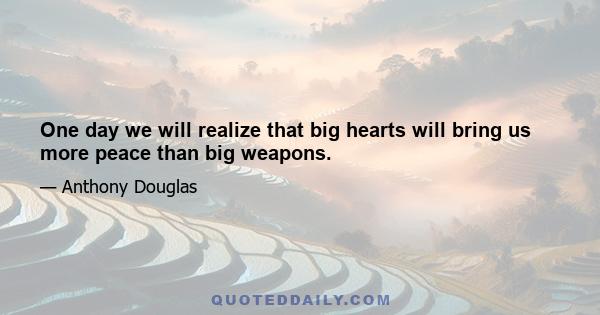 One day we will realize that big hearts will bring us more peace than big weapons.