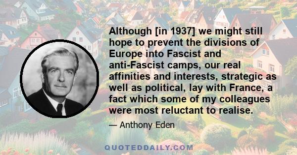 Although [in 1937] we might still hope to prevent the divisions of Europe into Fascist and anti-Fascist camps, our real affinities and interests, strategic as well as political, lay with France, a fact which some of my