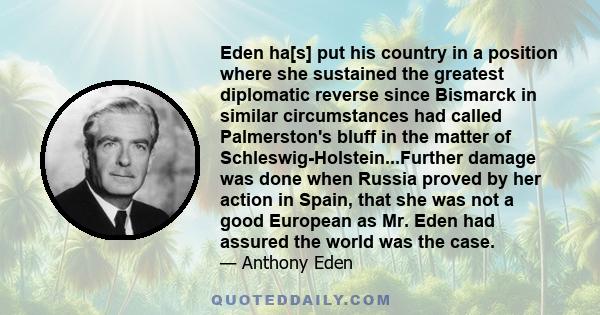 Eden ha[s] put his country in a position where she sustained the greatest diplomatic reverse since Bismarck in similar circumstances had called Palmerston's bluff in the matter of Schleswig-Holstein...Further damage was 