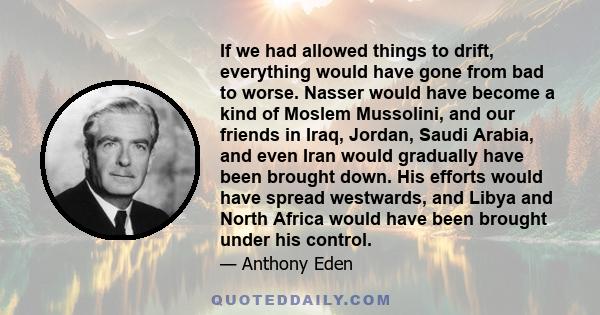 If we had allowed things to drift, everything would have gone from bad to worse. Nasser would have become a kind of Moslem Mussolini, and our friends in Iraq, Jordan, Saudi Arabia, and even Iran would gradually have