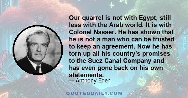 Our quarrel is not with Egypt, still less with the Arab world. It is with Colonel Nasser. He has shown that he is not a man who can be trusted to keep an agreement. Now he has torn up all his country's promises to the