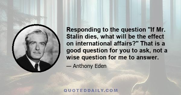 Responding to the question If Mr. Stalin dies, what will be the effect on international affairs? That is a good question for you to ask, not a wise question for me to answer.