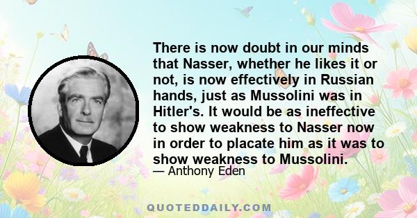 There is now doubt in our minds that Nasser, whether he likes it or not, is now effectively in Russian hands, just as Mussolini was in Hitler's. It would be as ineffective to show weakness to Nasser now in order to