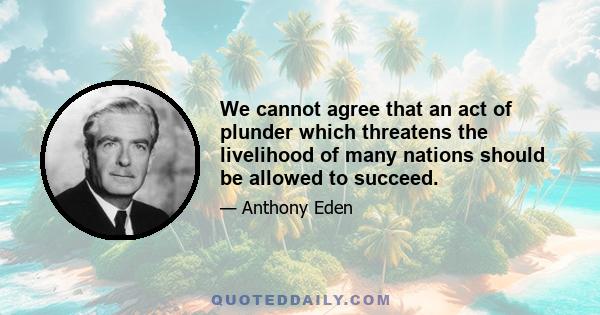 We cannot agree that an act of plunder which threatens the livelihood of many nations should be allowed to succeed.