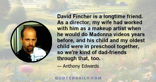 David Fincher is a longtime friend. As a director, my wife had worked with him as a makeup artist when he would do Madonna videos years before, and his child and my oldest child were in preschool together, so we're kind 