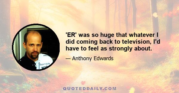 'ER' was so huge that whatever I did coming back to television, I'd have to feel as strongly about.