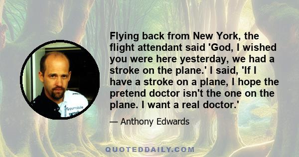 Flying back from New York, the flight attendant said 'God, I wished you were here yesterday, we had a stroke on the plane.' I said, 'If I have a stroke on a plane, I hope the pretend doctor isn't the one on the plane. I 