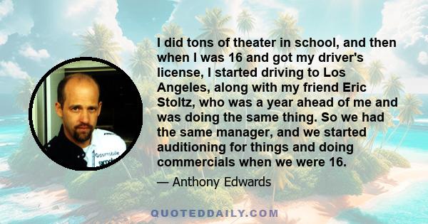 I did tons of theater in school, and then when I was 16 and got my driver's license, I started driving to Los Angeles, along with my friend Eric Stoltz, who was a year ahead of me and was doing the same thing. So we had 