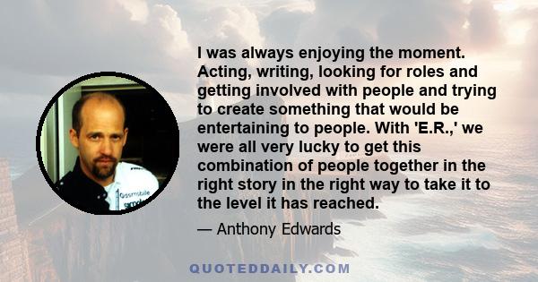 I was always enjoying the moment. Acting, writing, looking for roles and getting involved with people and trying to create something that would be entertaining to people. With 'E.R.,' we were all very lucky to get this