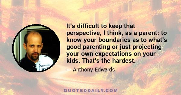 It's difficult to keep that perspective, I think, as a parent: to know your boundaries as to what's good parenting or just projecting your own expectations on your kids. That's the hardest.