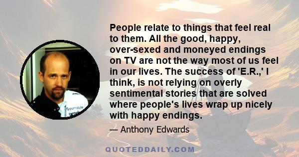 People relate to things that feel real to them. All the good, happy, over-sexed and moneyed endings on TV are not the way most of us feel in our lives. The success of 'E.R.,' I think, is not relying on overly