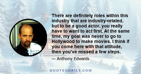 There are definitely roles within this industry that are industry-related, but to be a good actor, you really have to want to act first. At the same time, my goal was never to go to Hollywood to make movies. I think if