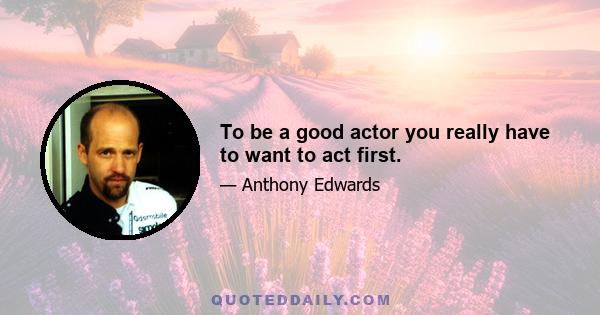 To be a good actor you really have to want to act first.