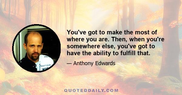 You've got to make the most of where you are. Then, when you're somewhere else, you've got to have the ability to fulfill that.