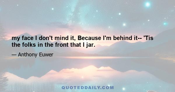 my face I don't mind it, Because I'm behind it-- 'Tis the folks in the front that I jar.