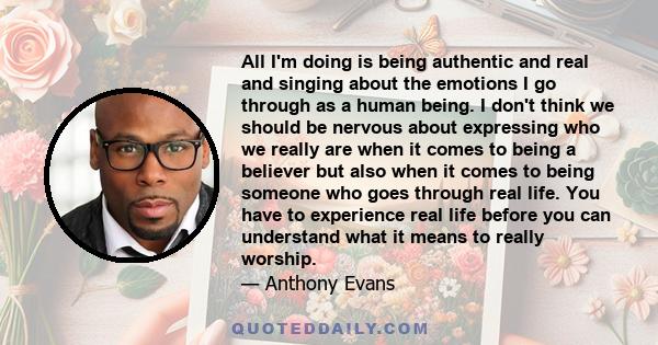 All I'm doing is being authentic and real and singing about the emotions I go through as a human being. I don't think we should be nervous about expressing who we really are when it comes to being a believer but also