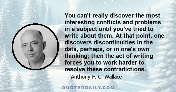 You can't really discover the most interesting conflicts and problems in a subject until you've tried to write about them. At that point, one discovers discontinuities in the data, perhaps, or in one's own thinking;