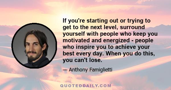 If you're starting out or trying to get to the next level, surround yourself with people who keep you motivated and energized - people who inspire you to achieve your best every day. When you do this, you can't lose.