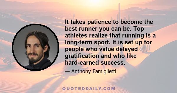 It takes patience to become the best runner you can be. Top athletes realize that running is a long-term sport. It is set up for people who value delayed gratification and who like hard-earned success.