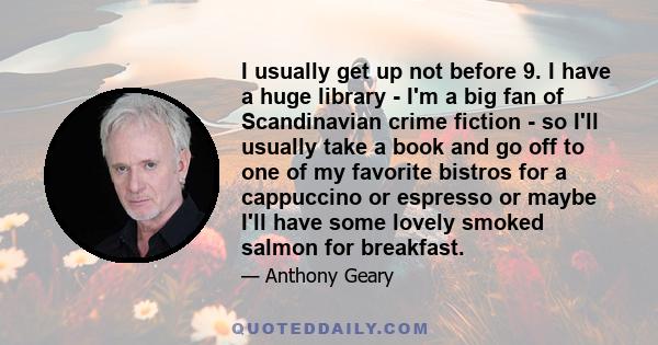 I usually get up not before 9. I have a huge library - I'm a big fan of Scandinavian crime fiction - so I'll usually take a book and go off to one of my favorite bistros for a cappuccino or espresso or maybe I'll have