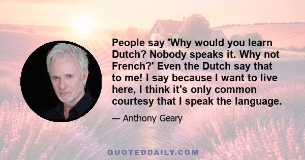 People say 'Why would you learn Dutch? Nobody speaks it. Why not French?' Even the Dutch say that to me! I say because I want to live here, I think it's only common courtesy that I speak the language.