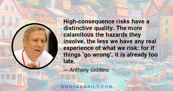 High-consequence risks have a distinctive quality. The more calamitous the hazards they involve, the less we have any real experience of what we risk: for if things 'go wrong', it is already too late.