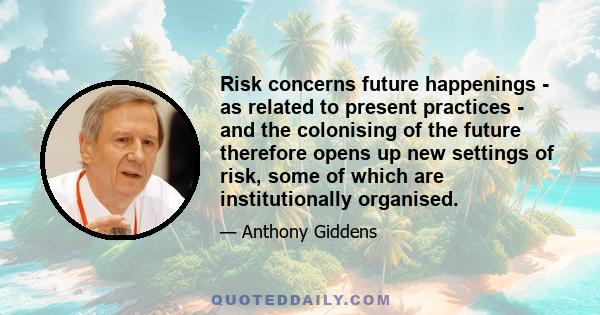 Risk concerns future happenings - as related to present practices - and the colonising of the future therefore opens up new settings of risk, some of which are institutionally organised.