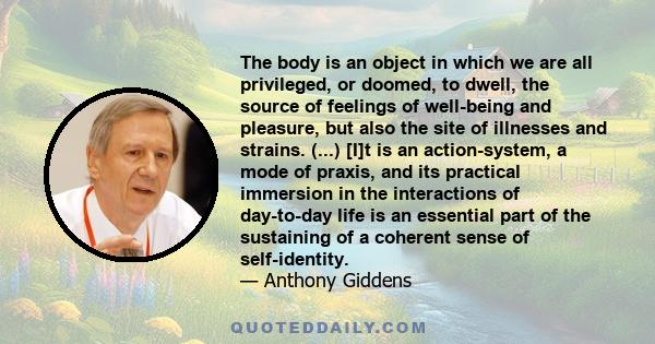 The body is an object in which we are all privileged, or doomed, to dwell, the source of feelings of well-being and pleasure, but also the site of illnesses and strains. (...) [I]t is an action-system, a mode of praxis, 