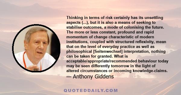 Thinking in terms of risk certainly has its unsettling aspects (...), but it is also a means of seeking to stabilise outcomes, a mode of colonising the future. The more or less constant, profound and rapid momentum of