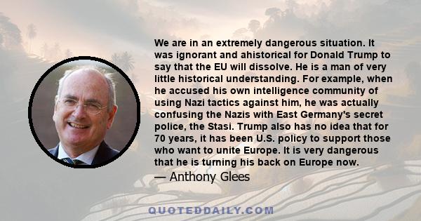 We are in an extremely dangerous situation. It was ignorant and ahistorical for Donald Trump to say that the EU will dissolve. He is a man of very little historical understanding. For example, when he accused his own