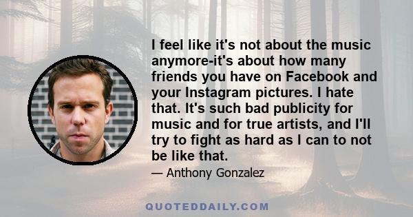 I feel like it's not about the music anymore-it's about how many friends you have on Facebook and your Instagram pictures. I hate that. It's such bad publicity for music and for true artists, and I'll try to fight as