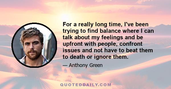 For a really long time, I've been trying to find balance where I can talk about my feelings and be upfront with people, confront issues and not have to beat them to death or ignore them.