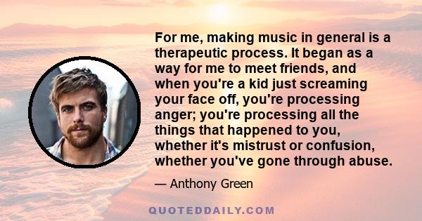 For me, making music in general is a therapeutic process. It began as a way for me to meet friends, and when you're a kid just screaming your face off, you're processing anger; you're processing all the things that