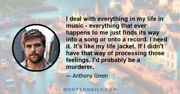 I deal with everything in my life in music - everything that ever happens to me just finds its way into a song or onto a record. I need it. It's like my life jacket. If I didn't have that way of processing those