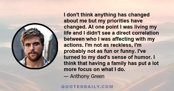 I don't think anything has changed about me but my priorities have changed. At one point I was living my life and I didn't see a direct correlation between who I was affecting with my actions. I'm not as reckless, I'm