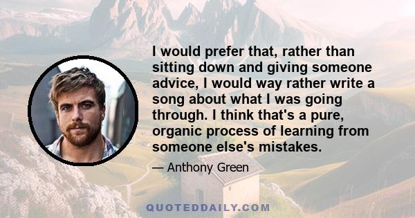 I would prefer that, rather than sitting down and giving someone advice, I would way rather write a song about what I was going through. I think that's a pure, organic process of learning from someone else's mistakes.