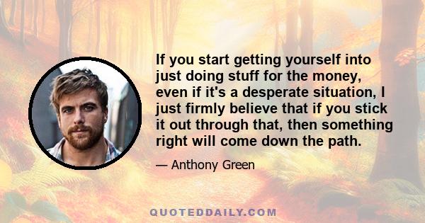 If you start getting yourself into just doing stuff for the money, even if it's a desperate situation, I just firmly believe that if you stick it out through that, then something right will come down the path.