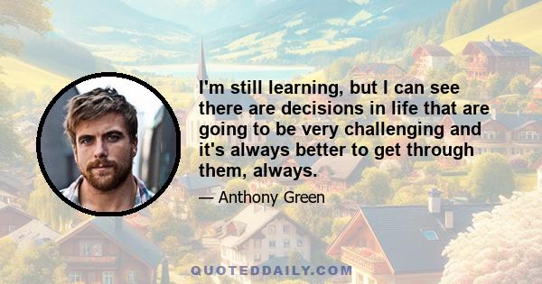 I'm still learning, but I can see there are decisions in life that are going to be very challenging and it's always better to get through them, always.