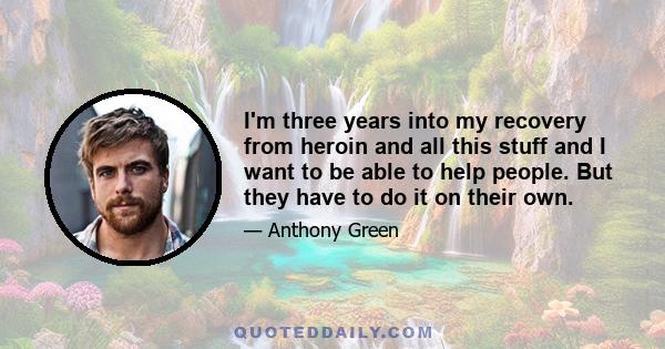 I'm three years into my recovery from heroin and all this stuff and I want to be able to help people. But they have to do it on their own.