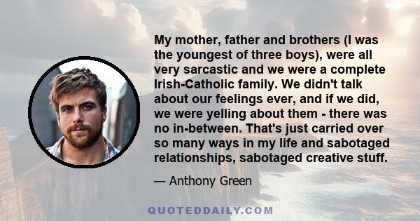 My mother, father and brothers (I was the youngest of three boys), were all very sarcastic and we were a complete Irish-Catholic family. We didn't talk about our feelings ever, and if we did, we were yelling about them