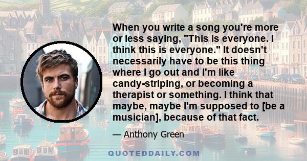 When you write a song you're more or less saying, This is everyone. I think this is everyone. It doesn't necessarily have to be this thing where I go out and I'm like candy-striping, or becoming a therapist or