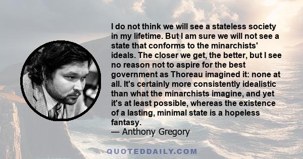 I do not think we will see a stateless society in my lifetime. But I am sure we will not see a state that conforms to the minarchists' ideals. The closer we get, the better, but I see no reason not to aspire for the