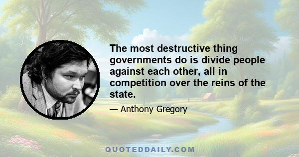 The most destructive thing governments do is divide people against each other, all in competition over the reins of the state.