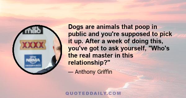 Dogs are animals that poop in public and you're supposed to pick it up. After a week of doing this, you've got to ask yourself, Who's the real master in this relationship?