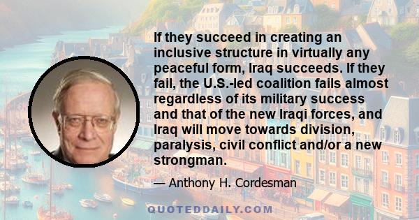 If they succeed in creating an inclusive structure in virtually any peaceful form, Iraq succeeds. If they fail, the U.S.-led coalition fails almost regardless of its military success and that of the new Iraqi forces,