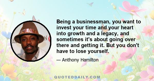 Being a businessman, you want to invest your time and your heart into growth and a legacy, and sometimes it's about going over there and getting it. But you don't have to lose yourself.