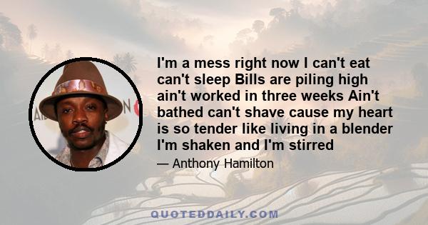 I'm a mess right now I can't eat can't sleep Bills are piling high ain't worked in three weeks Ain't bathed can't shave cause my heart is so tender like living in a blender I'm shaken and I'm stirred